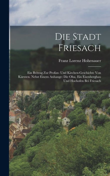 Die Stadt Friesach: Ein Beitrag Zur Profan- Und Kirchen-Geschichte Von Kärnten. Nebst Einem Anhange: Die Olsa, Ein Eisenbergbau Und Hochofen Bei Friesach (German Edition)