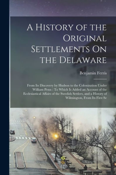 A History Of The Original Settlements On The Delaware: From Its Discovery By Hudson To The Colonization Under William Penn: To Which Is Added An ... A History Of Wilmington, From Its First Se
