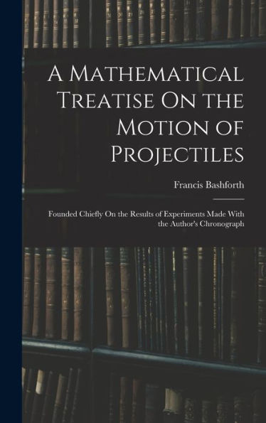 A Mathematical Treatise On The Motion Of Projectiles: Founded Chiefly On The Results Of Experiments Made With The Author'S Chronograph