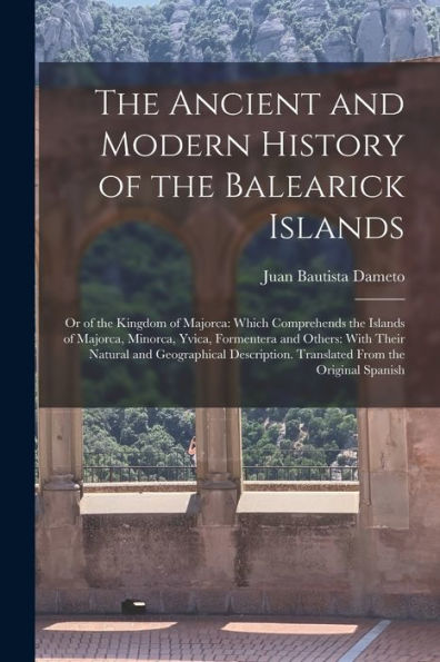 The Ancient And Modern History Of The Balearick Islands: Or Of The Kingdom Of Majorca: Which Comprehends The Islands Of Majorca, Minorca, Yvica, ... Translated From The Original Spanish