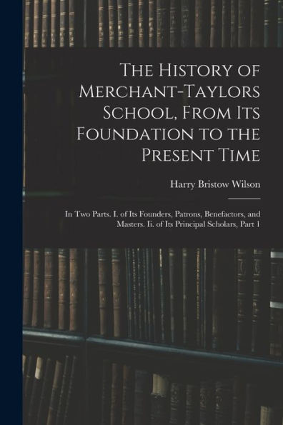 The History Of Merchant-Taylors School, From Its Foundation To The Present Time: In Two Parts. I. Of Its Founders, Patrons, Benefactors, And Masters. Ii. Of Its Principal Scholars, Part 1