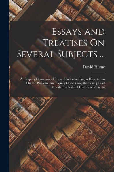Essays And Treatises On Several Subjects ...: An Inquiry Concerning Human Understanding. A Dissertation On The Passions. An. Inquiry Concerning The ... Of Morals. The Natural History Of Religion
