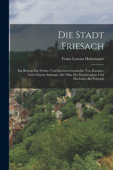 Die Stadt Friesach: Ein Beitrag Zur Profan- Und Kirchen-Geschichte Von Kärnten. Nebst Einem Anhange: Die Olsa, Ein Eisenbergbau Und Hochofen Bei Friesach (German Edition)