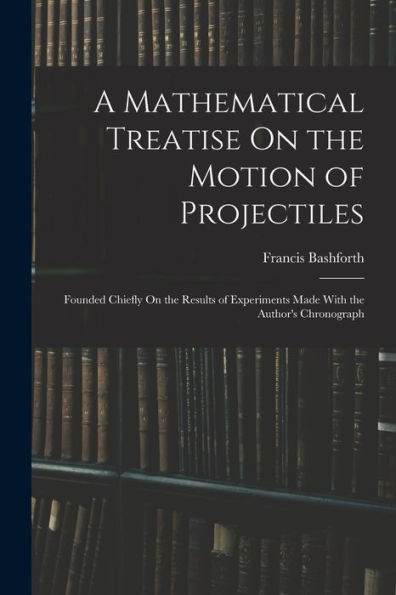 A Mathematical Treatise On The Motion Of Projectiles: Founded Chiefly On The Results Of Experiments Made With The Author'S Chronograph