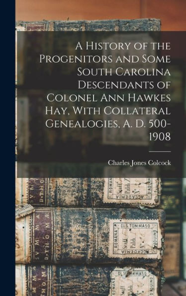 A History Of The Progenitors And Some South Carolina Descendants Of Colonel Ann Hawkes Hay, With Collateral Genealogies, A. D. 500-1908
