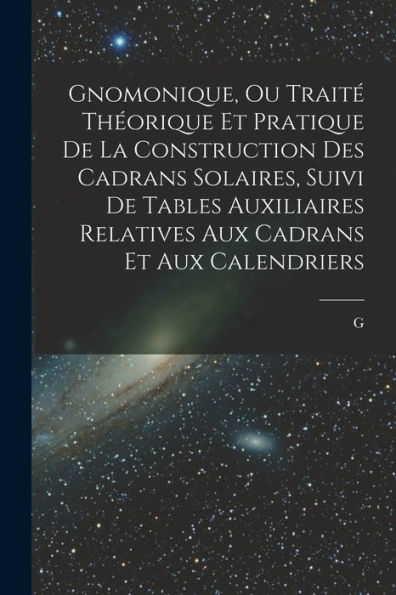 Gnomonique, Ou Traité Théorique Et Pratique De La Construction Des Cadrans Solaires, Suivi De Tables Auxiliaires Relatives Aux Cadrans Et Aux Calendriers (French Edition)