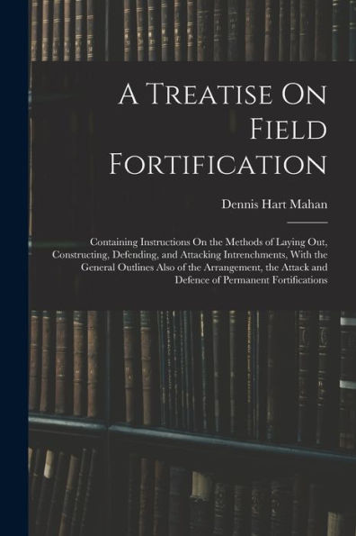 A Treatise On Field Fortification: Containing Instructions On The Methods Of Laying Out, Constructing, Defending, And Attacking Intrenchments, With ... And Defence Of Permanent Fortifications