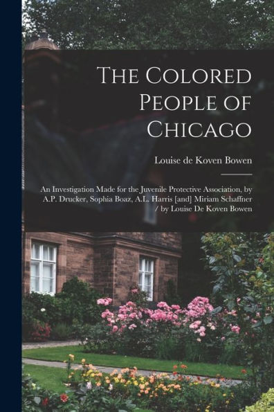 The Colored People Of Chicago: An Investigation Made For The Juvenile Protective Association, By A.P. Drucker, Sophia Boaz, A.L. Harris [And] Miriam Schaffner / By Louise De Koven Bowen