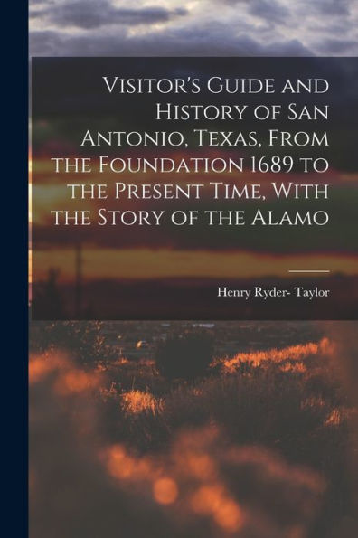 Visitor'S Guide And History Of San Antonio, Texas, From The Foundation 1689 To The Present Time, With The Story Of The Alamo