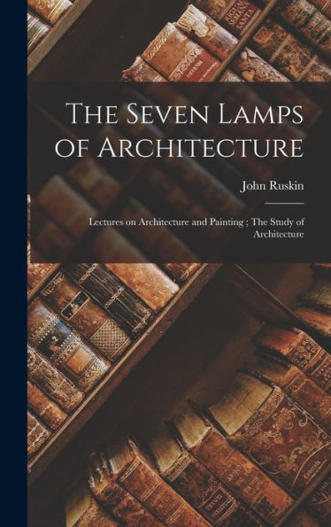 The Seven Lamps Of Architecture: Lectures On Architecture And Painting; The Study Of Architecture