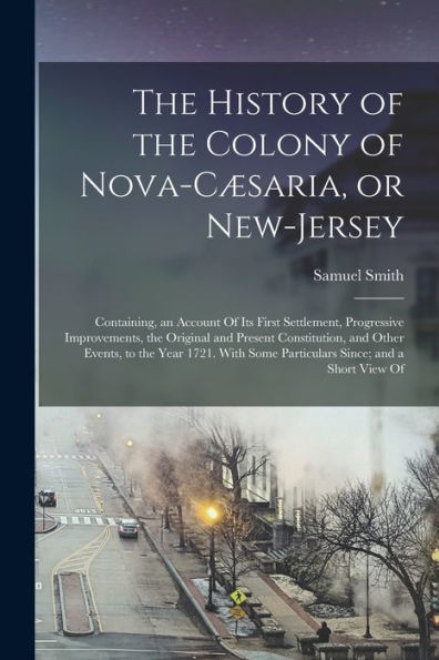 The History Of The Colony Of Nova-Cæsaria, Or New-Jersey: Containing, An Account Of Its First Settlement, Progressive Improvements, The Original And ... Some Particulars Since; And A Short View Of