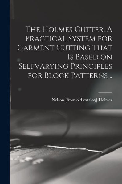 The Holmes Cutter. A Practical System For Garment Cutting That Is Based On Selfvarying Principles For Block Patterns ..