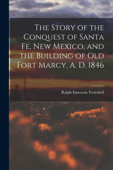 The Story Of The Conquest Of Santa Fe, New Mexico, And The Building Of Old Fort Marcy, A. D. 1846
