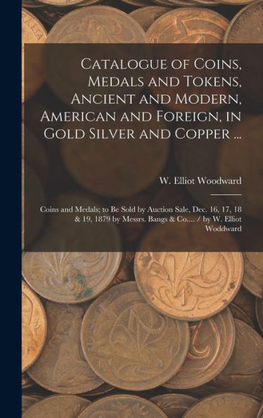 Catalogue Of Coins, Medals And Tokens, Ancient And Modern, American And Foreign, In Gold Silver And Copper ...: Coins And Medals; To Be Sold By ... Bangs & Co.... / By W. Elliot Woddward