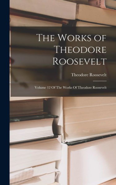 The Works Of Theodore Roosevelt: Volume 12 Of The Works Of Theodore Roosevelt