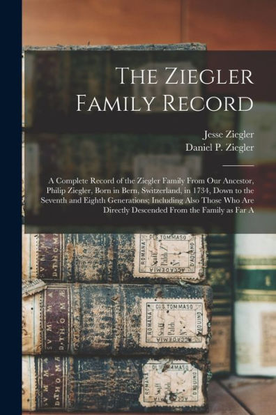 The Ziegler Family Record: A Complete Record Of The Ziegler Family From Our Ancestor, Philip Ziegler, Born In Bern, Switzerland, In 1734, Down To The ... Directly Descended From The Family As Far A