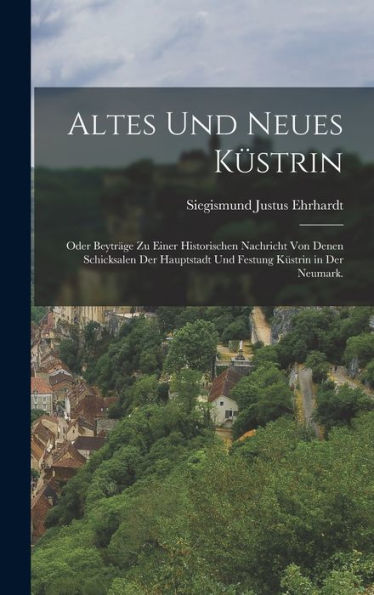 Altes Und Neues Küstrin: Oder Beyträge Zu Einer Historischen Nachricht Von Denen Schicksalen Der Hauptstadt Und Festung Küstrin In Der Neumark. (German Edition)