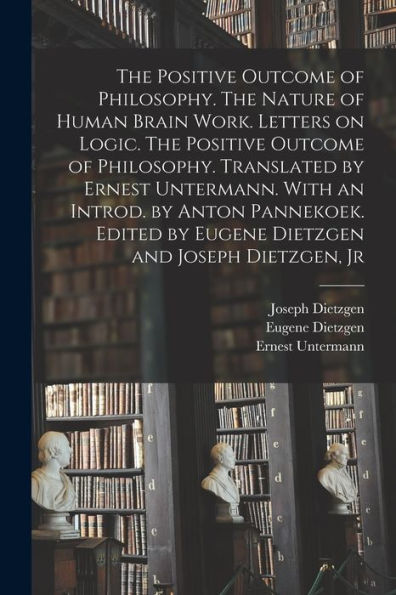 The Positive Outcome Of Philosophy. The Nature Of Human Brain Work. Letters On Logic. The Positive Outcome Of Philosophy. Translated By Ernest ... By Eugene Dietzgen And Joseph Dietzgen, Jr