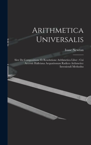 Arithmetica Universalis: Sive De Compositione Et Resolutione Arithmetica Liber: Cui Accessit Halleiana Aequationum Radices Arthmetice Inveniendi Methodus