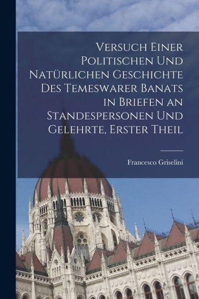 Versuch Einer Politischen Und Natürlichen Geschichte Des Temeswarer Banats In Briefen An Standespersonen Und Gelehrte, Erster Theil (German Edition)
