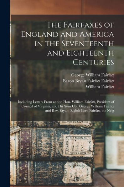The Fairfaxes Of England And America In The Seventeenth And Eighteenth Centuries: Including Letters From And To Hon. William Fairfax, President Of ... And Rev. Bryan, Eighth Lord Fairfax, The Neig