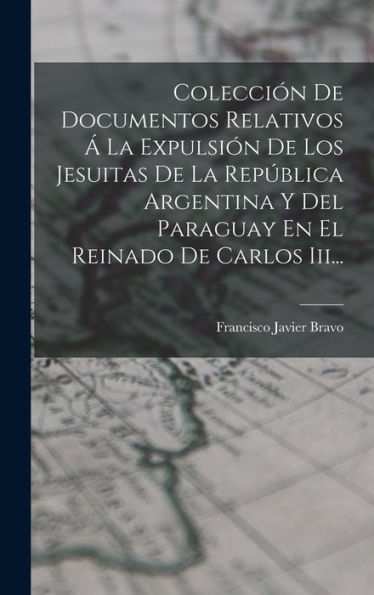 Colección De Documentos Relativos Á La Expulsión De Los Jesuitas De La República Argentina Y Del Paraguay En El Reinado De Carlos Iii... (Spanish Edition)