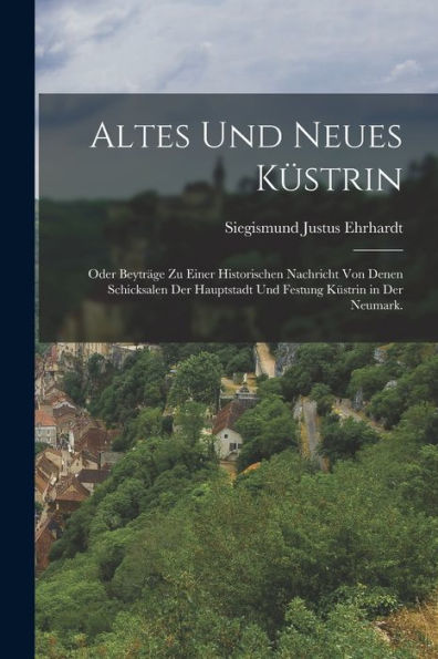 Altes Und Neues Küstrin: Oder Beyträge Zu Einer Historischen Nachricht Von Denen Schicksalen Der Hauptstadt Und Festung Küstrin In Der Neumark. (German Edition)