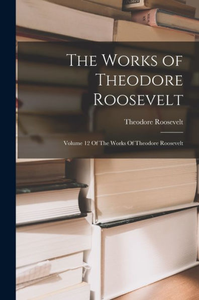 The Works Of Theodore Roosevelt: Volume 12 Of The Works Of Theodore Roosevelt