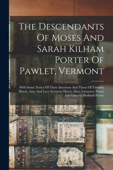 The Descendants Of Moses And Sarah Kilham Porter Of Pawlet, Vermont: With Some Notice Of Their Ancestors And Those Of Timothy Hatch, Amy And Lucy ... Lawrence Porter And Lucretia Bushnell Porter