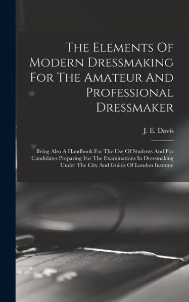 The Elements Of Modern Dressmaking For The Amateur And Professional Dressmaker: Being Also A Handbook For The Use Of Students And For Candidates ... Under The City And Guilds Of London Institute