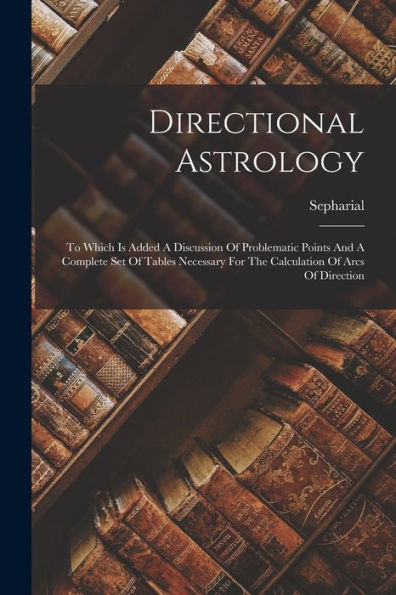 Directional Astrology: To Which Is Added A Discussion Of Problematic Points And A Complete Set Of Tables Necessary For The Calculation Of Arcs Of Direction
