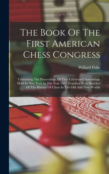 The Book Of The First American Chess Congress: Containing The Proceedings Of That Celebrated Assemblage Held In New York In The Year 1857 Together ... History Of Chess In The Old And New Worlds