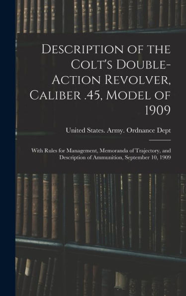 Description Of The Colt'S Double-Action Revolver, Caliber .45, Model Of 1909: With Rules For Management, Memoranda Of Trajectory, And Description Of Ammunition, September 10, 1909