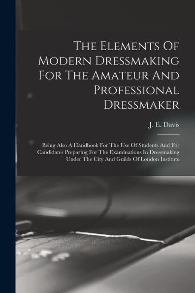 The Elements Of Modern Dressmaking For The Amateur And Professional Dressmaker: Being Also A Handbook For The Use Of Students And For Candidates ... Under The City And Guilds Of London Institute