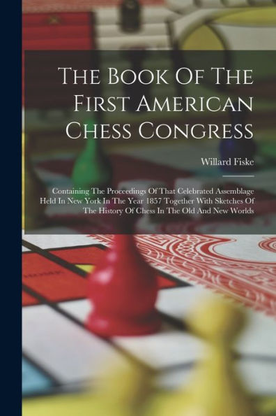 The Book Of The First American Chess Congress: Containing The Proceedings Of That Celebrated Assemblage Held In New York In The Year 1857 Together ... History Of Chess In The Old And New Worlds