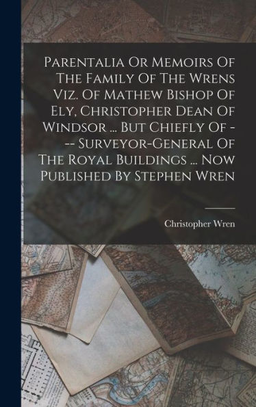 Parentalia Or Memoirs Of The Family Of The Wrens Viz. Of Mathew Bishop Of Ely, Christopher Dean Of Windsor ... But Chiefly Of --- Surveyor-General Of ... Buildings ... Now Published By Stephen Wren