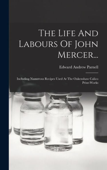 The Life And Labours Of John Mercer...: Including Numerous Recipes Used At The Oakenshaw Calico Print-Works