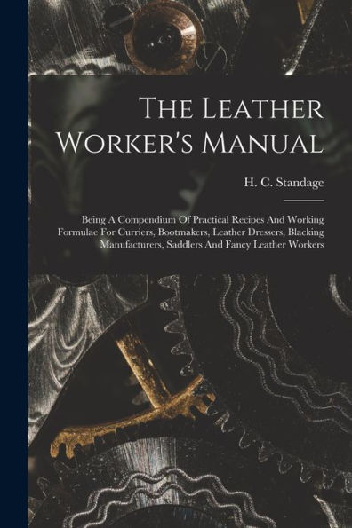 The Leather Worker'S Manual: Being A Compendium Of Practical Recipes And Working Formulae For Curriers, Bootmakers, Leather Dressers, Blacking Manufacturers, Saddlers And Fancy Leather Workers