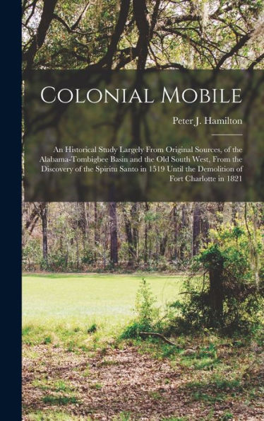 Colonial Mobile; An Historical Study Largely From Original Sources, Of The Alabama-Tombigbee Basin And The Old South West, From The Discovery Of The ... The Demolition Of Fort Charlotte In 1821