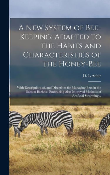 A New System Of Bee-Keeping; Adapted To The Habits And Characteristics Of The Honey-Bee: With Descriptions Of, And Directions For Managing Bees In The ... Improved Methods Of Artificial Swarming ..