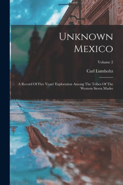 Unknown Mexico: A Record Of Five Years' Exploration Among The Tribes Of The Western Sierra Madre; Volume 2
