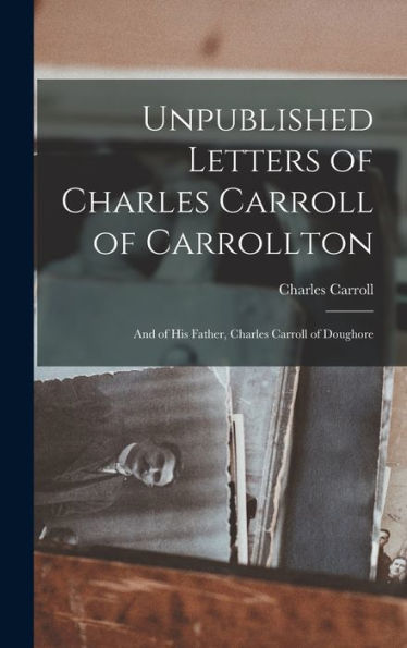 Unpublished Letters Of Charles Carroll Of Carrollton: And Of His Father, Charles Carroll Of Doughore