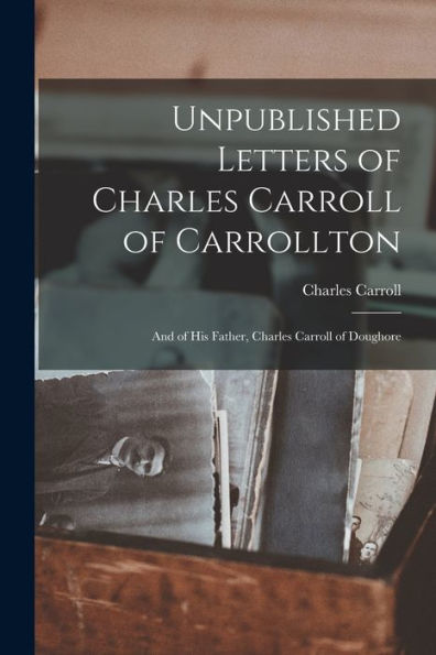 Unpublished Letters Of Charles Carroll Of Carrollton: And Of His Father, Charles Carroll Of Doughore