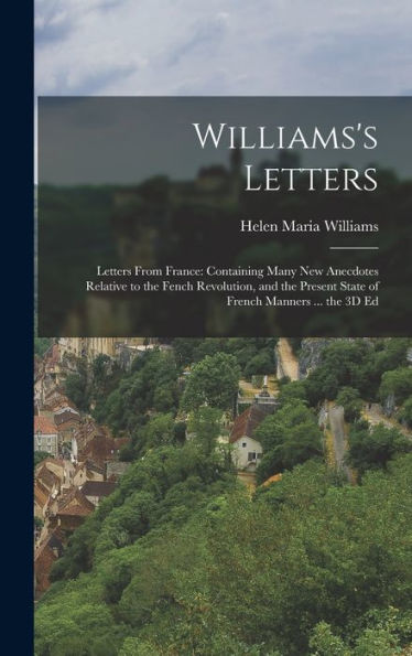 Williams'S Letters: Letters From France: Containing Many New Anecdotes Relative To The Fench Revolution, And The Present State Of French Manners ... The 3D Ed