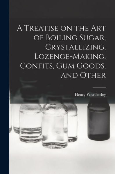A Treatise On The Art Of Boiling Sugar, Crystallizing, Lozenge-Making, Confits, Gum Goods, And Other