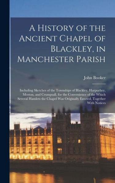 A History Of The Ancient Chapel Of Blackley, In Manchester Parish: Including Sketches Of The Townships Of Blackley, Harpurhey, Moston, And Crumpsall, ... Was Originally Erected, Together With Notices