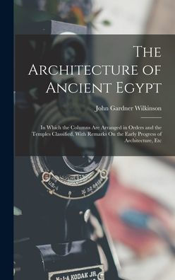 The Architecture Of Ancient Egypt: In Which The Columns Are Arranged In Orders And The Temples Classified, With Remarks On The Early Progress Of Architecture, Etc