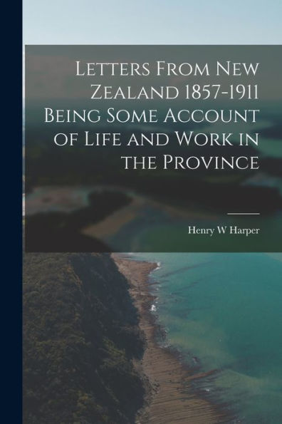 Letters From New Zealand 1857-1911 Being Some Account Of Life And Work In The Province