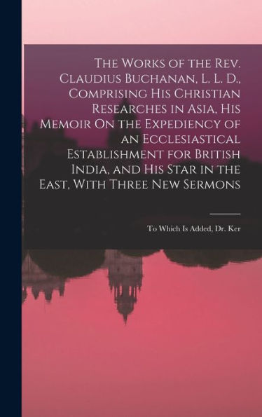The Works Of The Rev. Claudius Buchanan, L. L. D., Comprising His Christian Researches In Asia, His Memoir On The Expediency Of An Ecclesiastical ... Three New Sermons: To Which Is Added, Dr. Ker