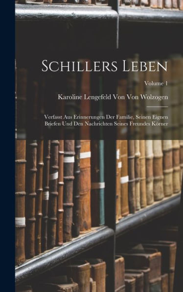 Schillers Leben: Verfasst Aus Erinnerungen Der Familie, Seinen Eignen Briefen Und Den Nachrichten Seines Freundes Körner; Volume 1 (German Edition)